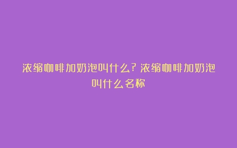 浓缩咖啡加奶泡叫什么?（浓缩咖啡加奶泡叫什么名称）