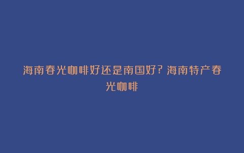 海南春光咖啡好还是南国好?（海南特产春光咖啡）