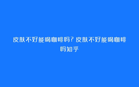 皮肤不好能喝咖啡吗?（皮肤不好能喝咖啡吗知乎）