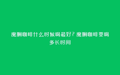 魔胴咖啡什么时候喝最好?（魔胴咖啡要喝多长时间）