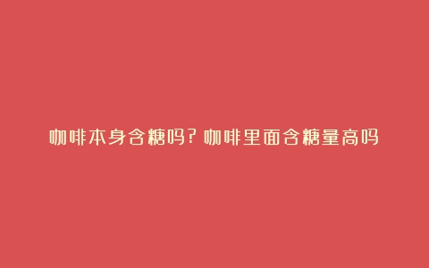 咖啡本身含糖吗?（咖啡里面含糖量高吗）