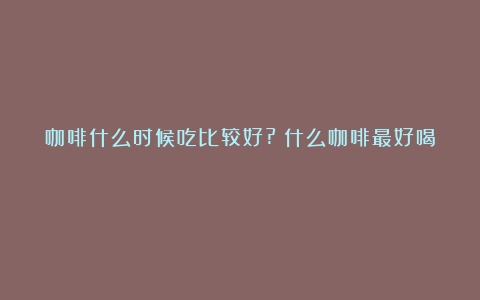 咖啡什么时候吃比较好?（什么咖啡最好喝）