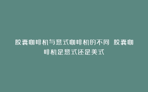 胶囊咖啡机与意式咖啡机的不同？（胶囊咖啡机是意式还是美式）