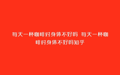 每天一杯咖啡对身体不好吗？（每天一杯咖啡对身体不好吗知乎）