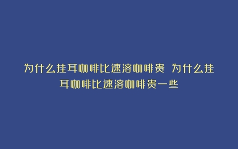 为什么挂耳咖啡比速溶咖啡贵？（为什么挂耳咖啡比速溶咖啡贵一些）