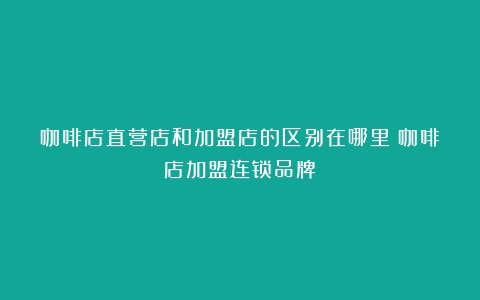 咖啡店直营店和加盟店的区别在哪里（咖啡店加盟连锁品牌）