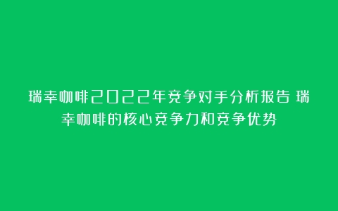 瑞幸咖啡2022年竞争对手分析报告（瑞幸咖啡的核心竞争力和竞争优势）