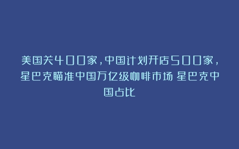 美国关400家，中国计划开店500家，星巴克瞄准中国万亿级咖啡市场（星巴克中国占比）