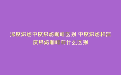 深度烘焙中度烘焙咖啡区别（中度烘焙和深度烘焙咖啡有什么区别）