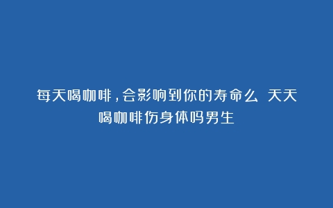 每天喝咖啡，会影响到你的寿命么？（天天喝咖啡伤身体吗男生）