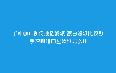 手冲咖啡如何挑选滤纸？漂白滤纸比较好？（手冲咖啡的过滤纸怎么用）