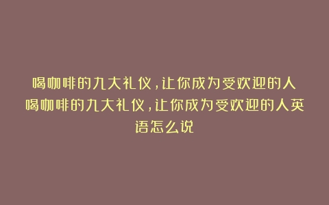 喝咖啡的九大礼仪，让你成为受欢迎的人（喝咖啡的九大礼仪,让你成为受欢迎的人英语怎么说）