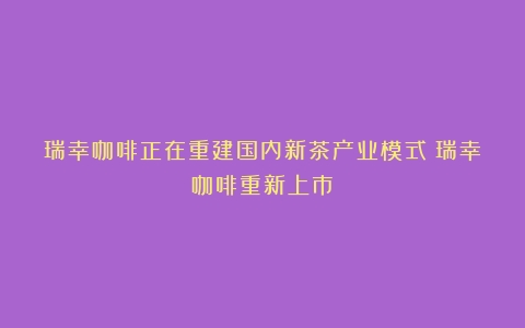 瑞幸咖啡正在重建国内新茶产业模式（瑞幸咖啡重新上市）