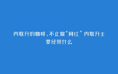 内联升的咖啡，不止做“网红”（内联升主要经营什么）