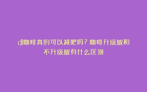 dl咖啡真的可以减肥吗?（咖啡升级版和不升级版有什么区别）