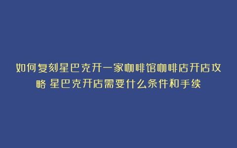 如何复刻星巴克开一家咖啡馆咖啡店开店攻略（星巴克开店需要什么条件和手续）