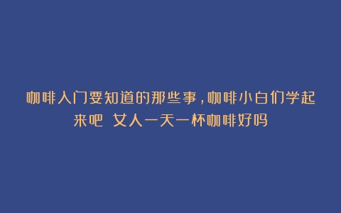 咖啡入门要知道的那些事,咖啡小白们学起来吧！（女人一天一杯咖啡好吗）