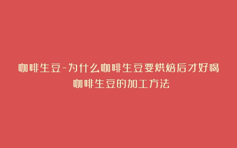 咖啡生豆-为什么咖啡生豆要烘焙后才好喝？（咖啡生豆的加工方法）