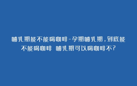 哺乳期能不能喝咖啡-孕期哺乳期，到底能不能喝咖啡？（哺乳期可以喝咖啡不?）