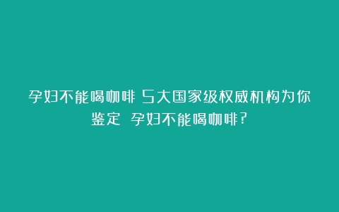 孕妇不能喝咖啡？5大国家级权威机构为你鉴定！（孕妇不能喝咖啡?）