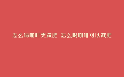 怎么喝咖啡更减肥？（怎么喝咖啡可以减肥）