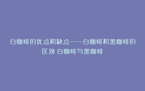 白咖啡的优点和缺点——白咖啡和黑咖啡的区别（白咖啡与黑咖啡）