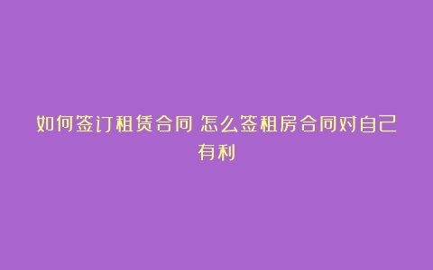 如何签订租赁合同（怎么签租房合同对自己有利）