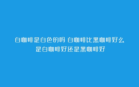 白咖啡是白色的吗？白咖啡比黑咖啡好么？（是白咖啡好还是黑咖啡好）