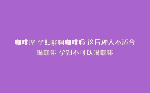 咖啡控！孕妇能喝咖啡吗？这6种人不适合喝咖啡（孕妇不可以喝咖啡）