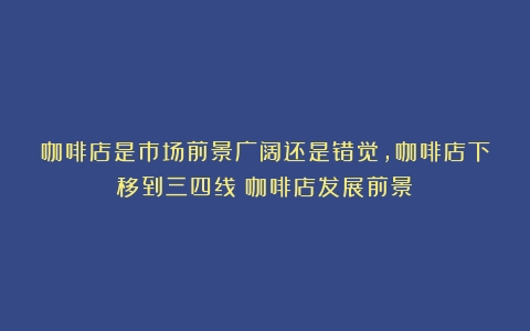 咖啡店是市场前景广阔还是错觉，咖啡店下移到三四线（咖啡店发展前景）