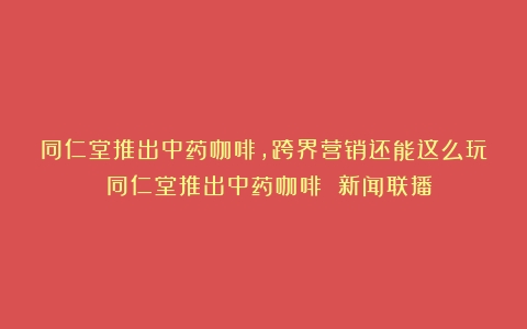 同仁堂推出中药咖啡，跨界营销还能这么玩！（同仁堂推出中药咖啡 新闻联播）