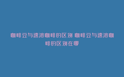 咖啡豆与速溶咖啡的区别（咖啡豆与速溶咖啡的区别在哪）