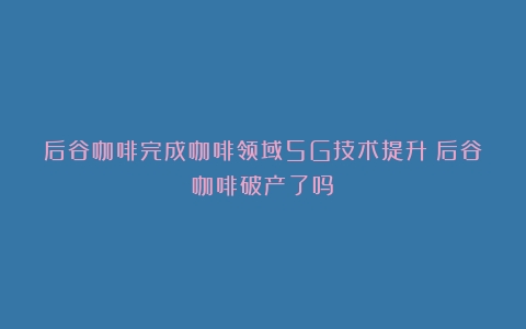 后谷咖啡完成咖啡领域5G技术提升（后谷咖啡破产了吗）