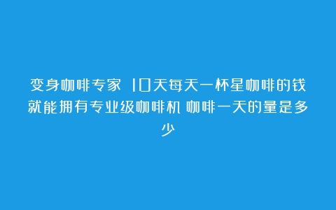 变身咖啡专家 10天每天一杯星咖啡的钱就能拥有专业级咖啡机（咖啡一天的量是多少）