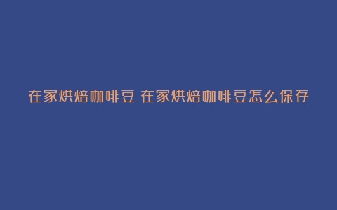 在家烘焙咖啡豆（在家烘焙咖啡豆怎么保存）