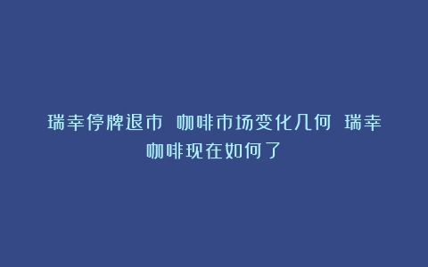 瑞幸停牌退市 咖啡市场变化几何？（瑞幸咖啡现在如何了）