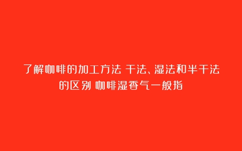 了解咖啡的加工方法：干法、湿法和半干法的区别（咖啡湿香气一般指）