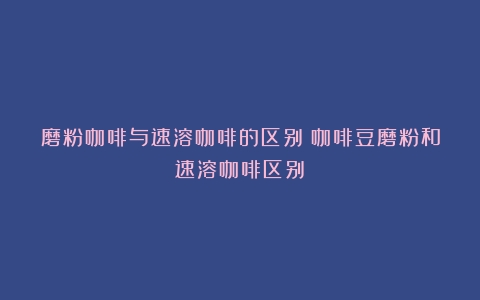 磨粉咖啡与速溶咖啡的区别（咖啡豆磨粉和速溶咖啡区别）