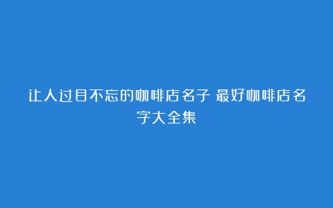 让人过目不忘的咖啡店名子（最好咖啡店名字大全集）