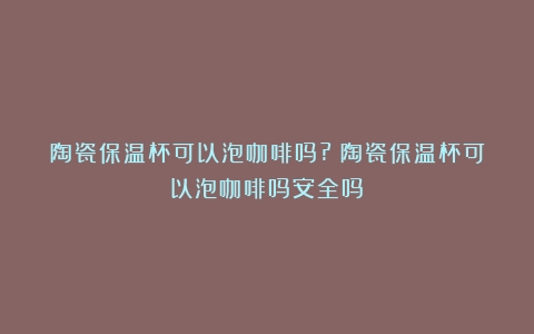 陶瓷保温杯可以泡咖啡吗?（陶瓷保温杯可以泡咖啡吗安全吗）