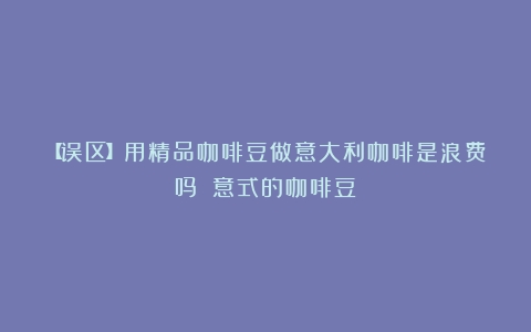 【误区】用精品咖啡豆做意大利咖啡是浪费吗？（意式的咖啡豆）