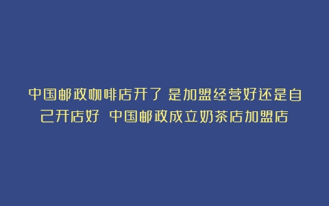 中国邮政咖啡店开了！是加盟经营好还是自己开店好？（中国邮政成立奶茶店加盟店）