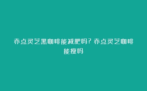 赤点灵芝黑咖啡能减肥吗?（赤点灵芝咖啡能瘦吗）