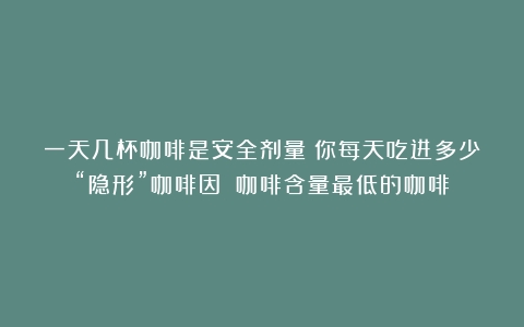 一天几杯咖啡是安全剂量？你每天吃进多少“隐形”咖啡因？（咖啡含量最低的咖啡）