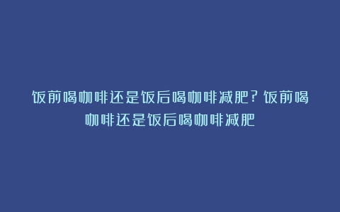 饭前喝咖啡还是饭后喝咖啡减肥?（饭前喝咖啡还是饭后喝咖啡减肥）