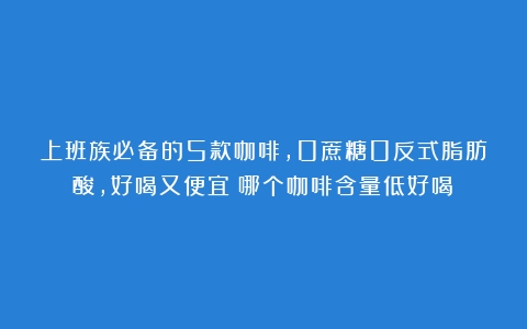 上班族必备的5款咖啡，0蔗糖0反式脂肪酸，好喝又便宜（哪个咖啡含量低好喝）