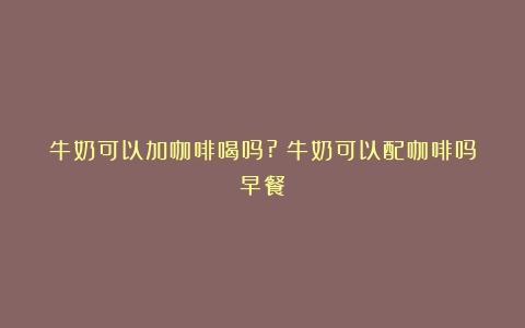 牛奶可以加咖啡喝吗?（牛奶可以配咖啡吗早餐）