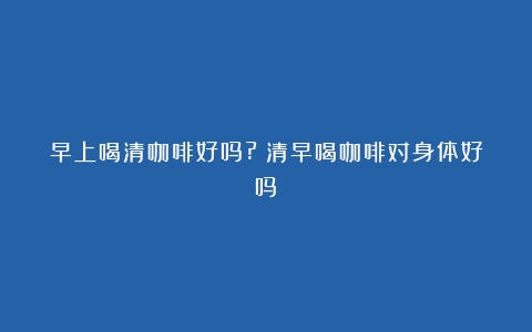 早上喝清咖啡好吗?（清早喝咖啡对身体好吗）