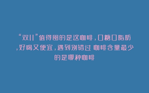 “双11”值得囤的是这咖啡，0糖0脂肪，好喝又便宜，遇到别错过（咖啡含量最少的是哪种咖啡）