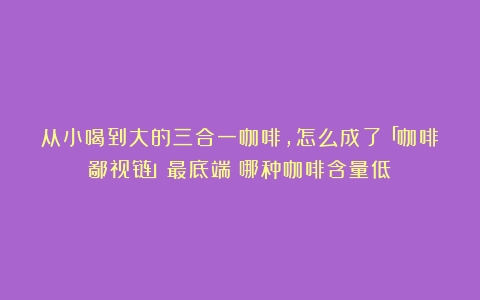 从小喝到大的三合一咖啡，怎么成了「咖啡鄙视链」最底端（哪种咖啡含量低）